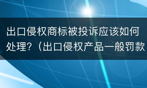 出口侵权商标被投诉应该如何处理?（出口侵权产品一般罚款多少钱）