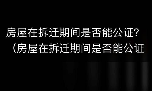 房屋在拆迁期间是否能公证？（房屋在拆迁期间是否能公证给别人）