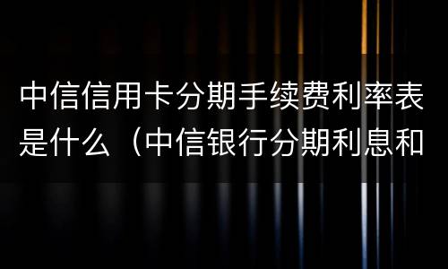 中信信用卡分期手续费利率表是什么（中信银行分期利息和手续费）