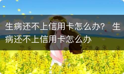 生病还不上信用卡怎么办？ 生病还不上信用卡怎么办