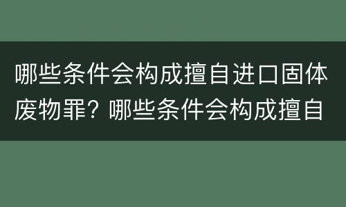 哪些条件会构成擅自进口固体废物罪? 哪些条件会构成擅自进口固体废物罪