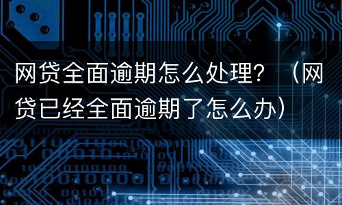 网贷全面逾期怎么处理？（网贷已经全面逾期了怎么办）