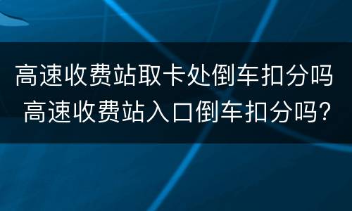 高速收费站取卡处倒车扣分吗 高速收费站入口倒车扣分吗?