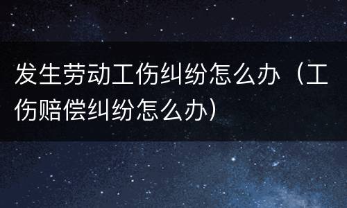 发生劳动工伤纠纷怎么办（工伤赔偿纠纷怎么办）