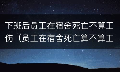 下班后员工在宿舍死亡不算工伤（员工在宿舍死亡算不算工伤）