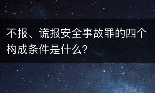 不报、谎报安全事故罪的四个构成条件是什么？