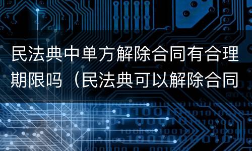 民法典中单方解除合同有合理期限吗（民法典可以解除合同的情形）