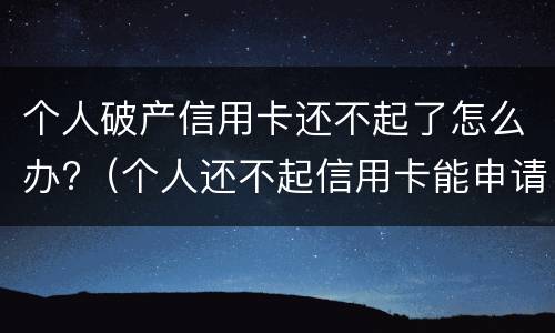 个人破产信用卡还不起了怎么办?（个人还不起信用卡能申请个人破产吗）