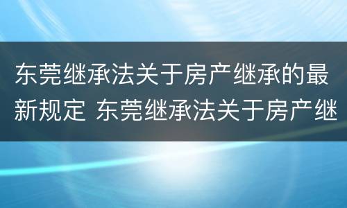 东莞继承法关于房产继承的最新规定 东莞继承法关于房产继承的最新规定文件