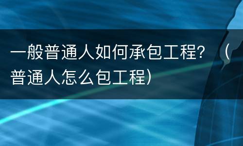 一般普通人如何承包工程？（普通人怎么包工程）
