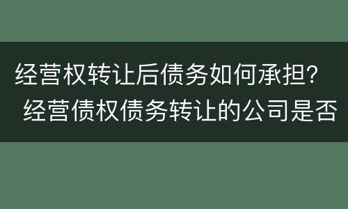 经营权转让后债务如何承担？ 经营债权债务转让的公司是否合法