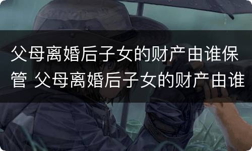 父母离婚后子女的财产由谁保管 父母离婚后子女的财产由谁保管呢