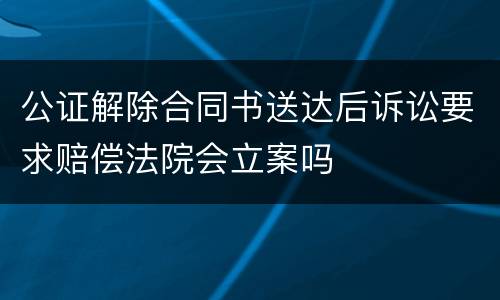 公证解除合同书送达后诉讼要求赔偿法院会立案吗