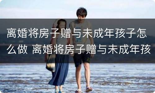 离婚将房子赠与未成年孩子怎么做 离婚将房子赠与未成年孩子怎么做协议