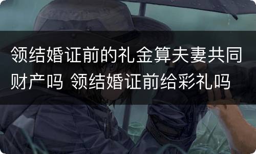 领结婚证前的礼金算夫妻共同财产吗 领结婚证前给彩礼吗