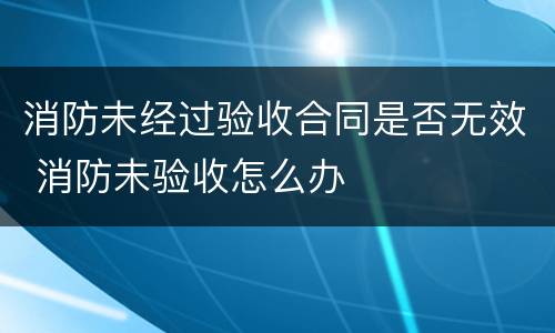 消防未经过验收合同是否无效 消防未验收怎么办