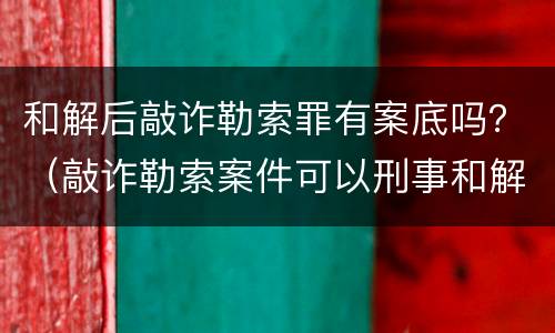 和解后敲诈勒索罪有案底吗？（敲诈勒索案件可以刑事和解吗）