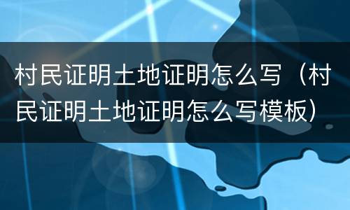 村民证明土地证明怎么写（村民证明土地证明怎么写模板）