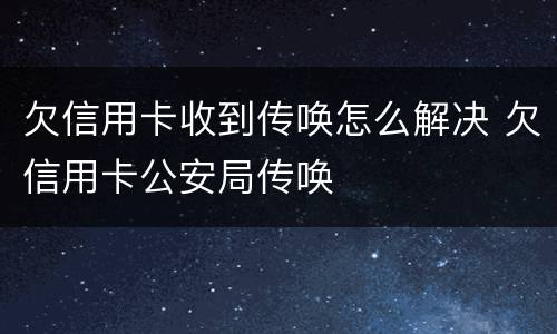 欠信用卡收到传唤怎么解决 欠信用卡公安局传唤
