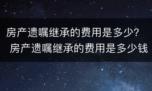 房产遗嘱继承的费用是多少？ 房产遗嘱继承的费用是多少钱