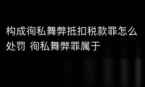构成徇私舞弊抵扣税款罪怎么处罚 徇私舞弊罪属于