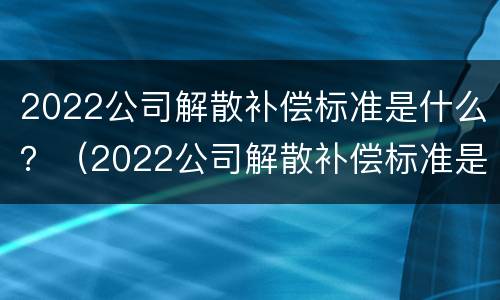2022公司解散补偿标准是什么？（2022公司解散补偿标准是什么呢）