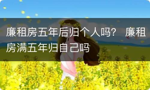 廉租房五年后归个人吗？ 廉租房满五年归自己吗