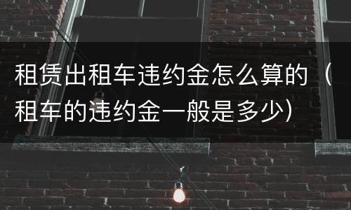 租赁出租车违约金怎么算的（租车的违约金一般是多少）