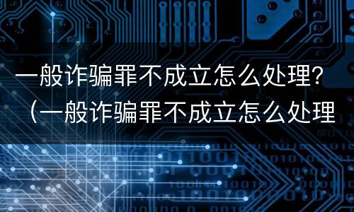 一般诈骗罪不成立怎么处理？（一般诈骗罪不成立怎么处理呢）