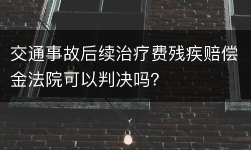 交通事故后续治疗费残疾赔偿金法院可以判决吗？