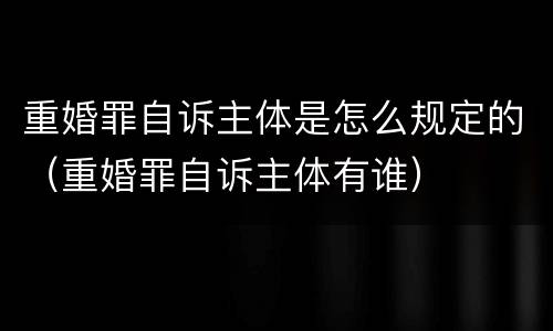 重婚罪自诉主体是怎么规定的（重婚罪自诉主体有谁）