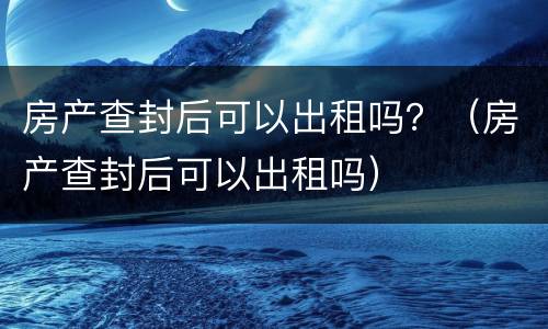 房产查封后可以出租吗？（房产查封后可以出租吗）
