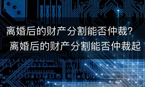 离婚后的财产分割能否仲裁？ 离婚后的财产分割能否仲裁起诉