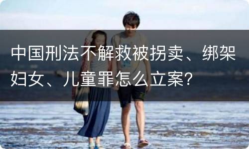 中国刑法不解救被拐卖、绑架妇女、儿童罪怎么立案？
