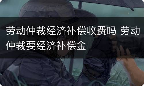 劳动仲裁经济补偿收费吗 劳动仲裁要经济补偿金