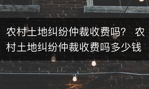 农村土地纠纷仲裁收费吗？ 农村土地纠纷仲裁收费吗多少钱