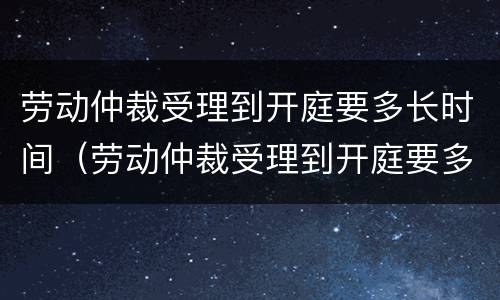 劳动仲裁受理到开庭要多长时间（劳动仲裁受理到开庭要多长时间完成）