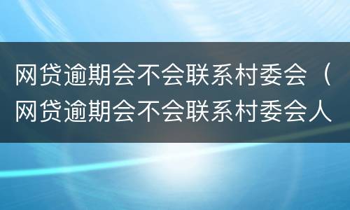 网贷逾期会不会联系村委会（网贷逾期会不会联系村委会人员）