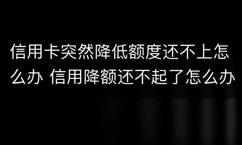 信用卡突然降低额度还不上怎么办 信用降额还不起了怎么办