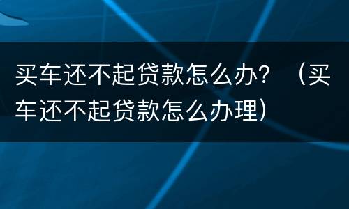 买车还不起贷款怎么办？（买车还不起贷款怎么办理）