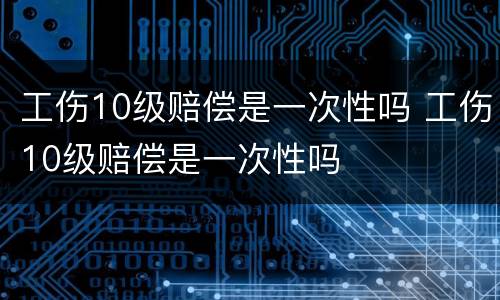 工伤10级赔偿是一次性吗 工伤10级赔偿是一次性吗