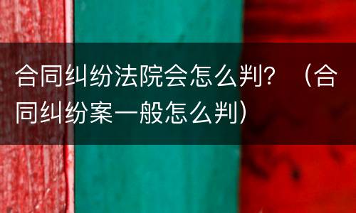 合同纠纷法院会怎么判？（合同纠纷案一般怎么判）