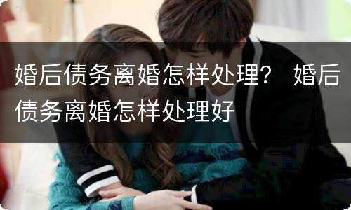 婚后债务离婚怎样处理？ 婚后债务离婚怎样处理好
