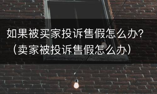 如果被买家投诉售假怎么办？（卖家被投诉售假怎么办）
