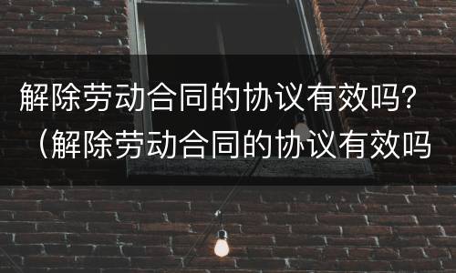 解除劳动合同的协议有效吗？（解除劳动合同的协议有效吗）