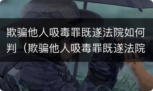 欺骗他人吸毒罪既遂法院如何判（欺骗他人吸毒罪既遂法院如何判决）