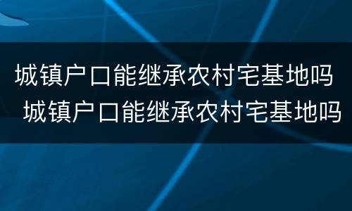 城镇户口能继承农村宅基地吗 城镇户口能继承农村宅基地吗北京