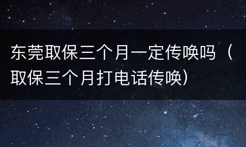 东莞取保三个月一定传唤吗（取保三个月打电话传唤）