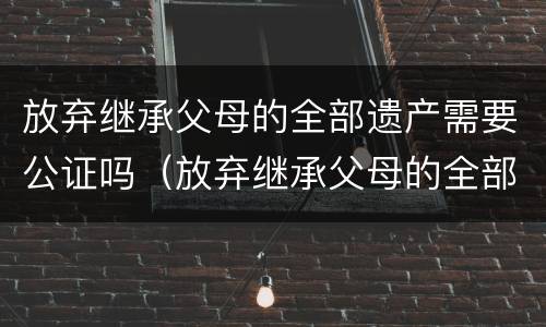放弃继承父母的全部遗产需要公证吗（放弃继承父母的全部遗产需要公证吗知乎）