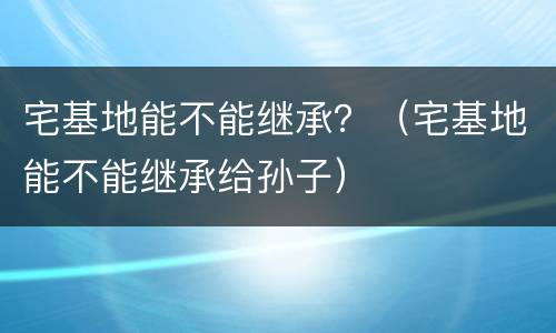 宅基地能不能继承？（宅基地能不能继承给孙子）